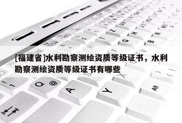 [福建省]水利勘察測繪資質等級證書，水利勘察測繪資質等級證書有哪些