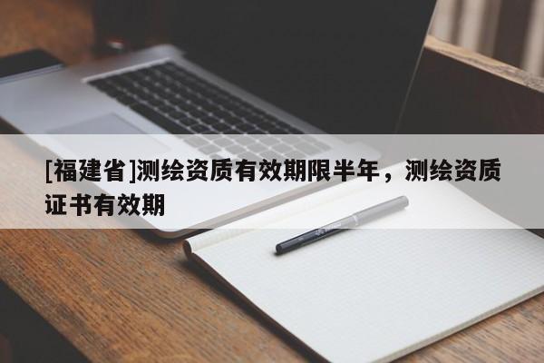 [福建省]測繪資質有效期限半年，測繪資質證書有效期