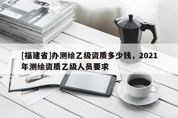 [福建省]辦測繪乙級資質(zhì)多少錢，2021年測繪資質(zhì)乙級人員要求
