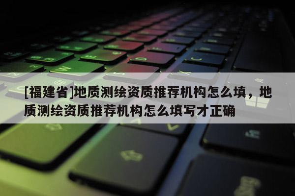 [福建省]地質測繪資質推薦機構怎么填，地質測繪資質推薦機構怎么填寫才正確