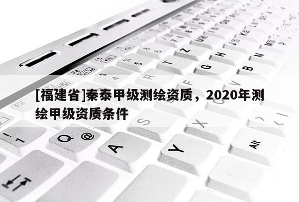 [福建省]秦泰甲級測繪資質(zhì)，2020年測繪甲級資質(zhì)條件