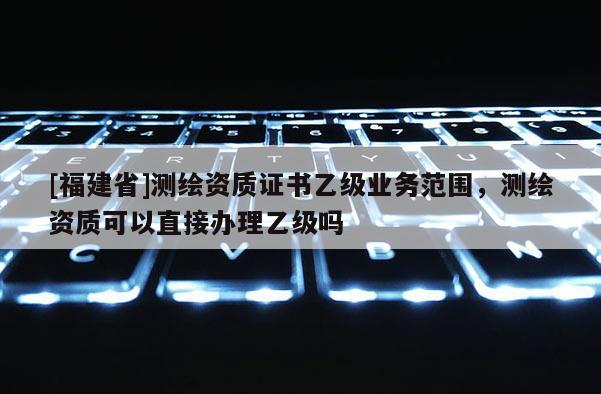 [福建省]測繪資質證書乙級業務范圍，測繪資質可以直接辦理乙級嗎