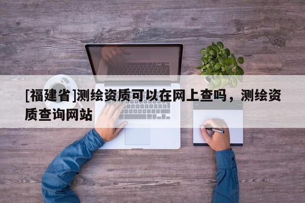 [福建省]測繪資質可以在網上查嗎，測繪資質查詢網站