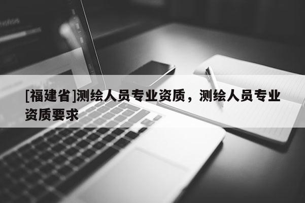 [福建省]測繪人員專業資質，測繪人員專業資質要求