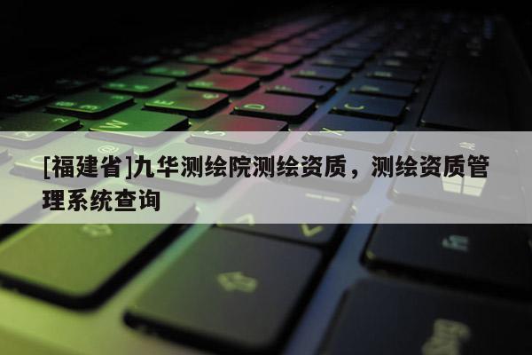 [福建省]九華測(cè)繪院測(cè)繪資質(zhì)，測(cè)繪資質(zhì)管理系統(tǒng)查詢