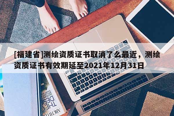 [福建省]測(cè)繪資質(zhì)證書取消了么最近，測(cè)繪資質(zhì)證書有效期延至2021年12月31日