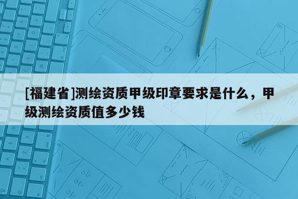 [福建省]測(cè)繪資質(zhì)甲級(jí)印章要求是什么，甲級(jí)測(cè)繪資質(zhì)值多少錢