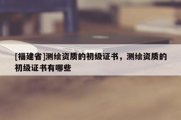 [福建省]測繪資質(zhì)的初級證書，測繪資質(zhì)的初級證書有哪些