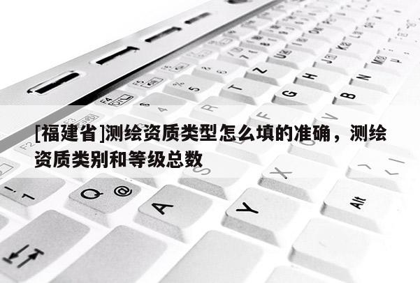 [福建省]測繪資質類型怎么填的準確，測繪資質類別和等級總數