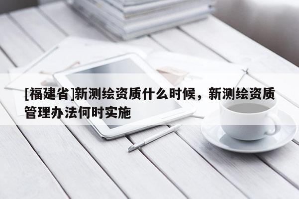 [福建省]新測繪資質什么時候，新測繪資質管理辦法何時實施