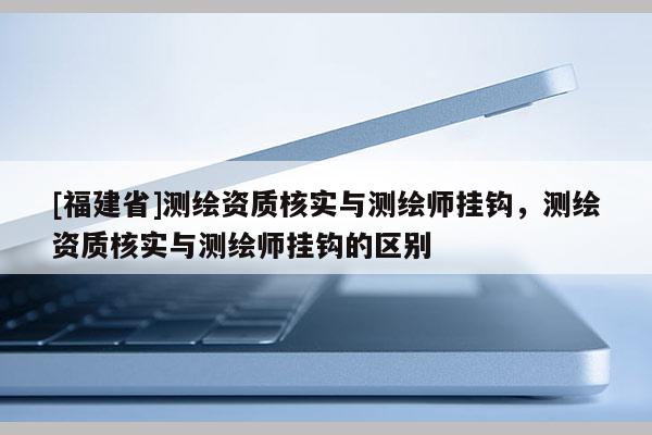 [福建省]測繪資質(zhì)核實與測繪師掛鉤，測繪資質(zhì)核實與測繪師掛鉤的區(qū)別