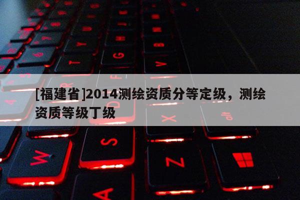 [福建省]2014測繪資質分等定級，測繪資質等級丁級