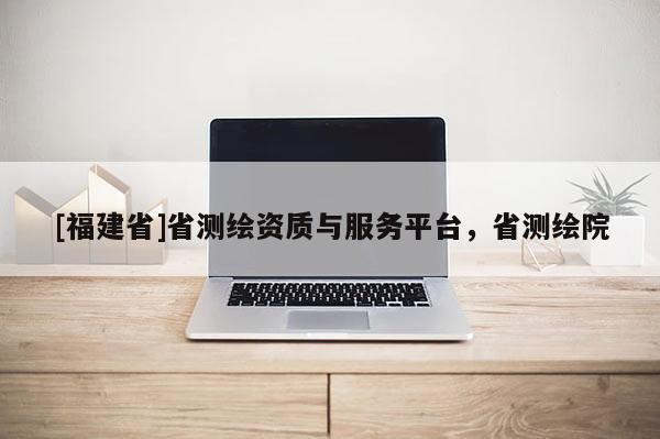 [福建省]省測繪資質(zhì)與服務(wù)平臺，省測繪院