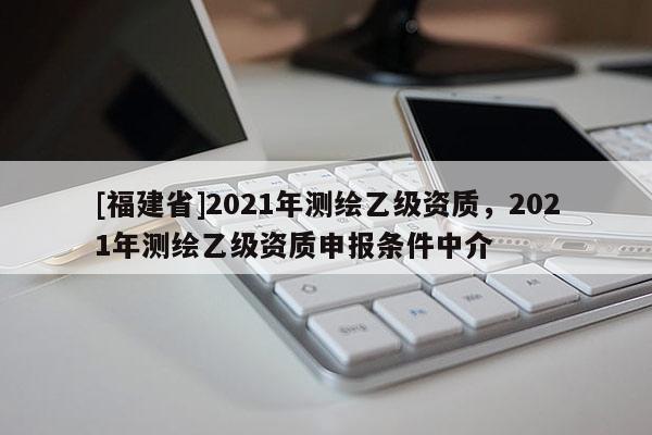 [福建省]2021年測繪乙級資質，2021年測繪乙級資質申報條件中介