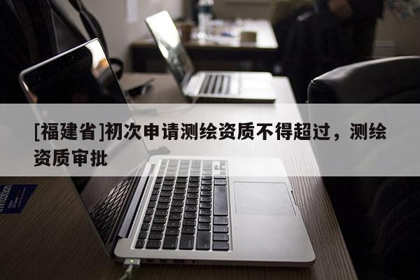 [福建省]初次申請測繪資質(zhì)不得超過，測繪資質(zhì)審批