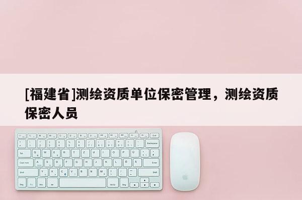 [福建省]測(cè)繪資質(zhì)單位保密管理，測(cè)繪資質(zhì)保密人員