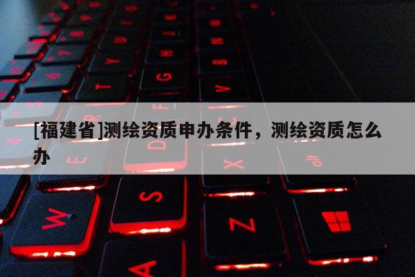 [福建省]測(cè)繪資質(zhì)申辦條件，測(cè)繪資質(zhì)怎么辦