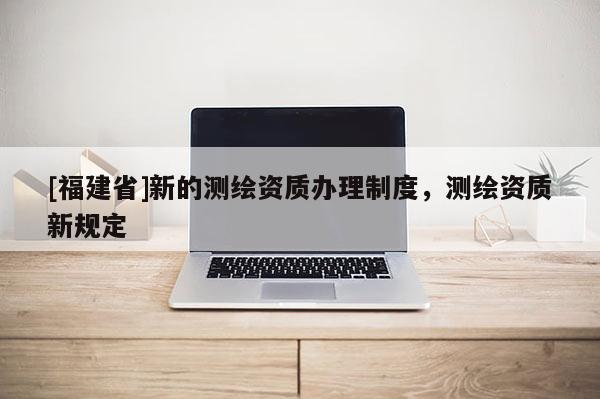 [福建省]新的測繪資質(zhì)辦理制度，測繪資質(zhì)新規(guī)定