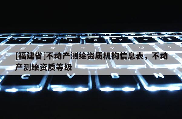 [福建省]不動產測繪資質機構信息表，不動產測繪資質等級