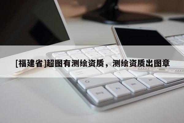 [福建省]超圖有測繪資質，測繪資質出圖章