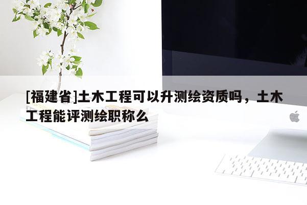 [福建省]土木工程可以升測繪資質嗎，土木工程能評測繪職稱么