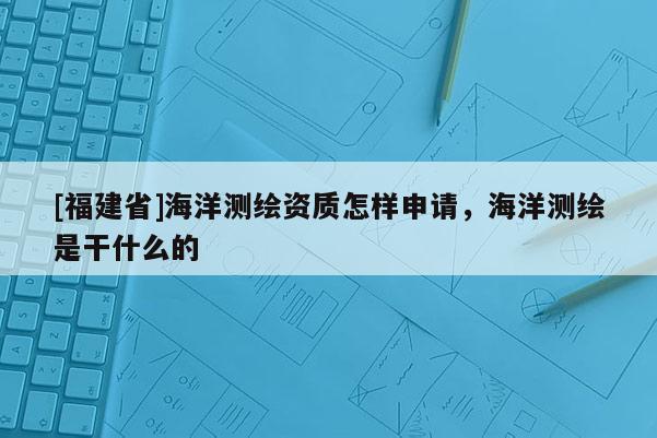 [福建省]海洋測繪資質怎樣申請，海洋測繪是干什么的