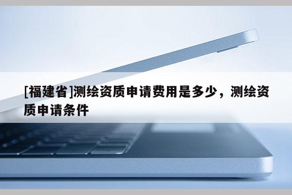 [福建省]測繪資質申請費用是多少，測繪資質申請條件
