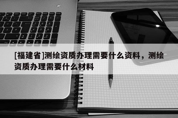 [福建省]測繪資質辦理需要什么資料，測繪資質辦理需要什么材料