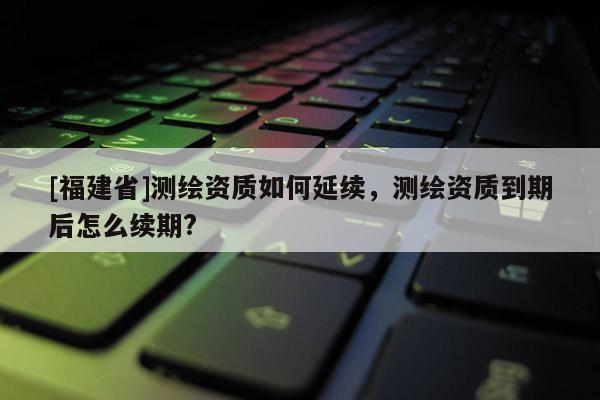 [福建省]測繪資質如何延續，測繪資質到期后怎么續期?