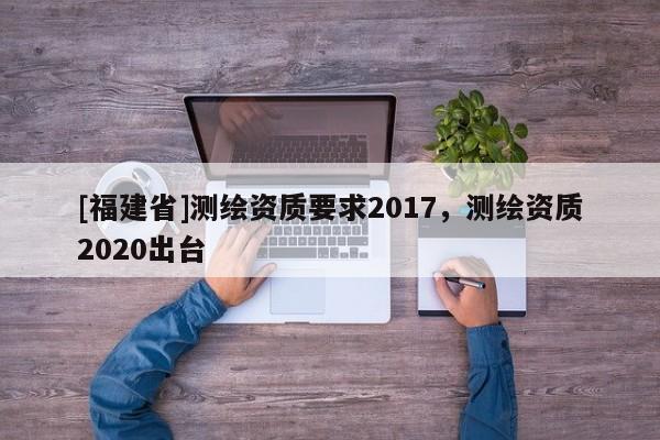 [福建省]測(cè)繪資質(zhì)要求2017，測(cè)繪資質(zhì)2020出臺(tái)