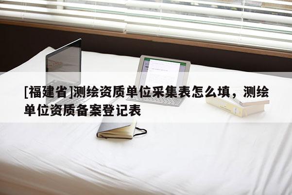[福建省]測(cè)繪資質(zhì)單位采集表怎么填，測(cè)繪單位資質(zhì)備案登記表