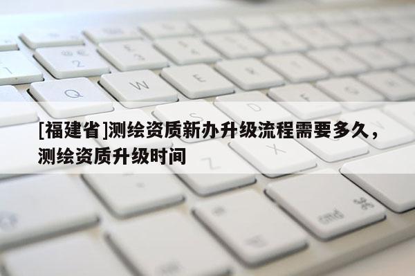 [福建省]測繪資質新辦升級流程需要多久，測繪資質升級時間