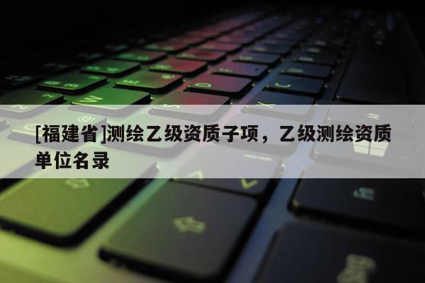 [福建省]測繪乙級資質子項，乙級測繪資質單位名錄