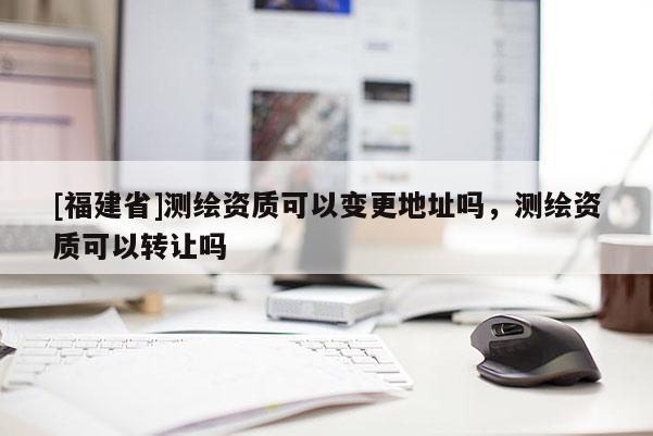[福建省]測繪資質可以變更地址嗎，測繪資質可以轉讓嗎