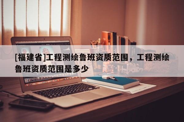 [福建省]工程測(cè)繪魯班資質(zhì)范圍，工程測(cè)繪魯班資質(zhì)范圍是多少
