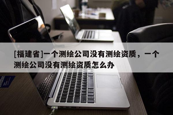 [福建省]一個(gè)測繪公司沒有測繪資質(zhì)，一個(gè)測繪公司沒有測繪資質(zhì)怎么辦