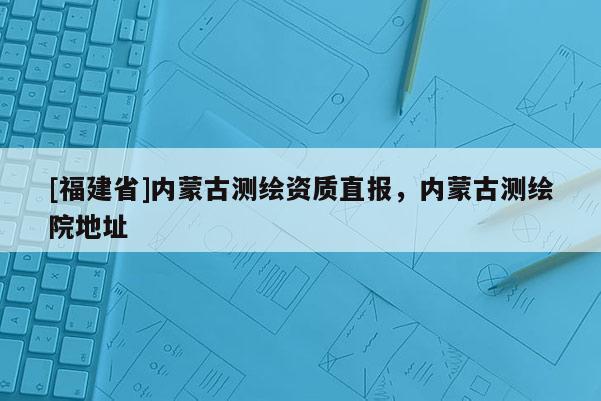 [福建省]內蒙古測繪資質直報，內蒙古測繪院地址