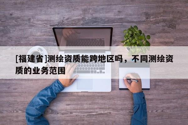 [福建省]測(cè)繪資質(zhì)能跨地區(qū)嗎，不同測(cè)繪資質(zhì)的業(yè)務(wù)范圍