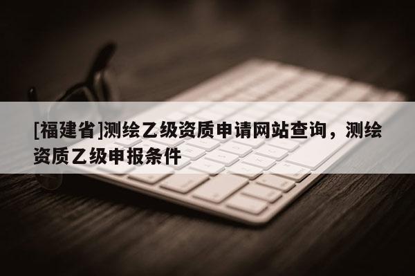 [福建省]測繪乙級資質申請網站查詢，測繪資質乙級申報條件
