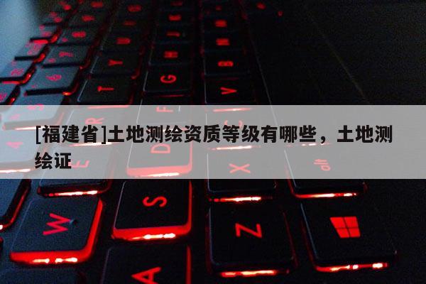 [福建省]土地測繪資質等級有哪些，土地測繪證