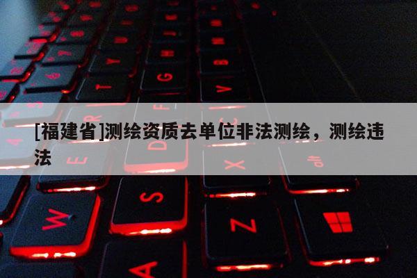 [福建省]測繪資質去單位非法測繪，測繪違法