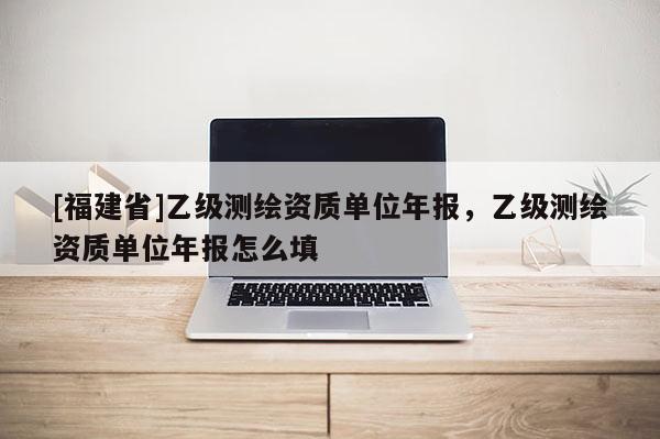 [福建省]乙級測繪資質(zhì)單位年報，乙級測繪資質(zhì)單位年報怎么填