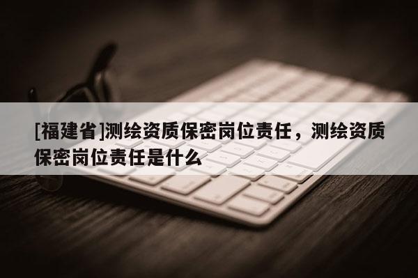 [福建省]測繪資質保密崗位責任，測繪資質保密崗位責任是什么