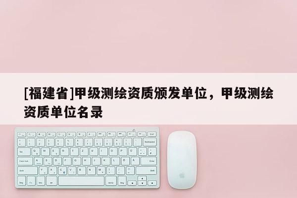 [福建省]甲級(jí)測(cè)繪資質(zhì)頒發(fā)單位，甲級(jí)測(cè)繪資質(zhì)單位名錄