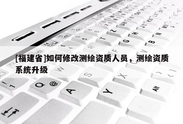 [福建省]如何修改測(cè)繪資質(zhì)人員，測(cè)繪資質(zhì)系統(tǒng)升級(jí)