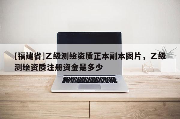 [福建省]乙級測繪資質正本副本圖片，乙級測繪資質注冊資金是多少