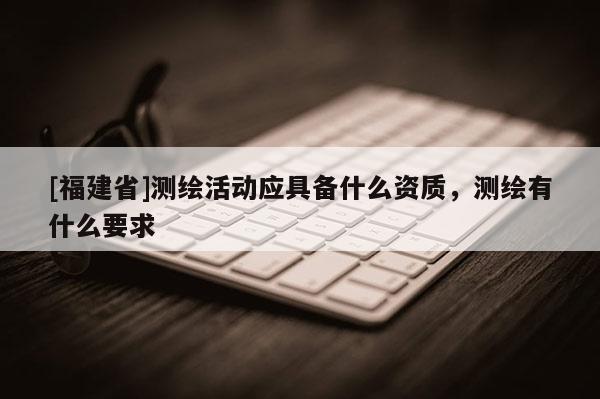 [福建省]測繪活動應具備什么資質，測繪有什么要求