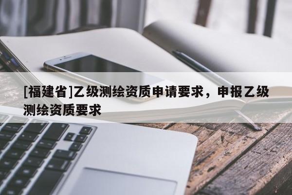 [福建省]乙級測繪資質申請要求，申報乙級測繪資質要求