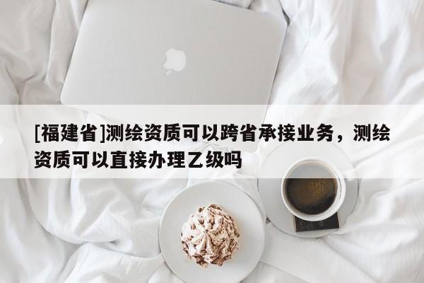 [福建省]測(cè)繪資質(zhì)可以跨省承接業(yè)務(wù)，測(cè)繪資質(zhì)可以直接辦理乙級(jí)嗎