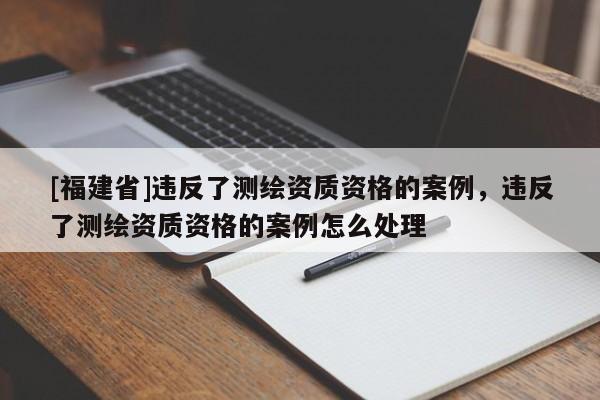 [福建省]違反了測繪資質資格的案例，違反了測繪資質資格的案例怎么處理